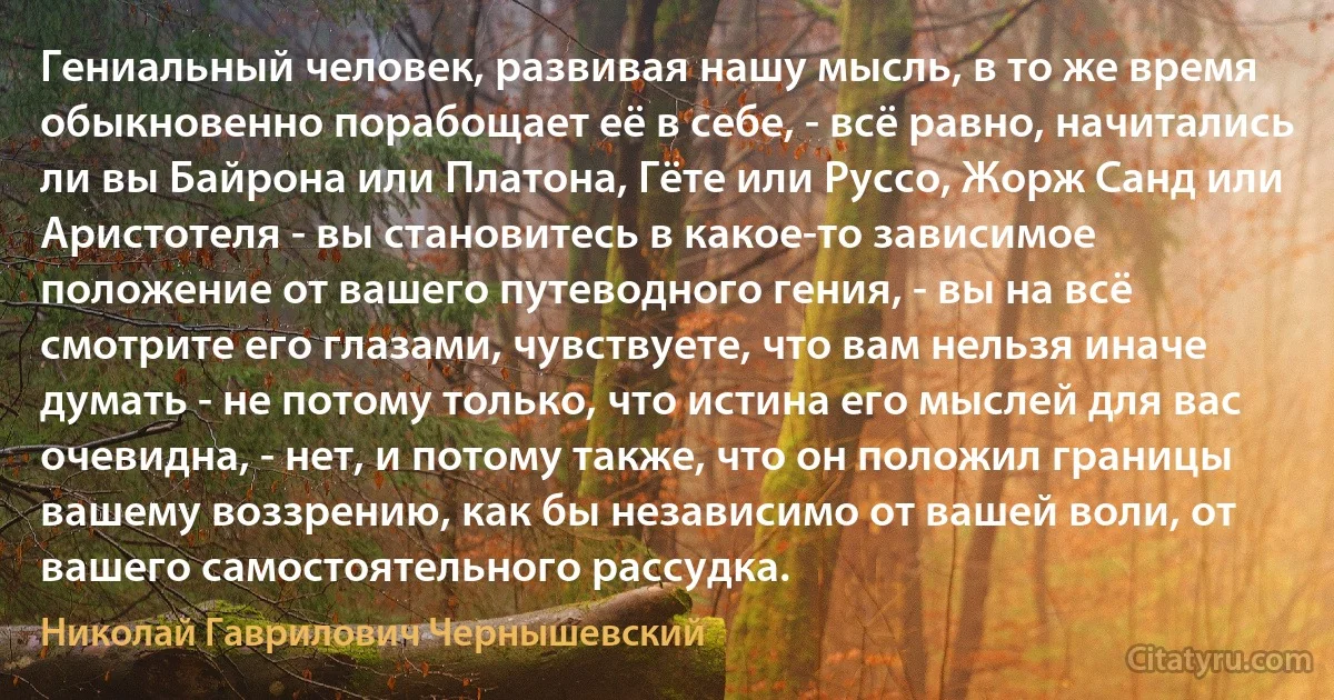 Гениальный человек, развивая нашу мысль, в то же время обыкновенно порабощает её в себе, - всё равно, начитались ли вы Байрона или Платона, Гёте или Руссо, Жорж Санд или Аристотеля - вы становитесь в какое-то зависимое положение от вашего путеводного гения, - вы на всё смотрите его глазами, чувствуете, что вам нельзя иначе думать - не потому только, что истина его мыслей для вас очевидна, - нет, и потому также, что он положил границы вашему воззрению, как бы независимо от вашей воли, от вашего самостоятельного рассудка. (Николай Гаврилович Чернышевский)