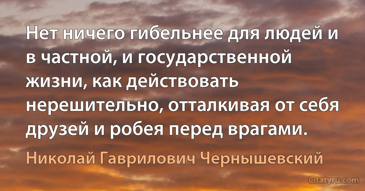 Нет ничего гибельнее для людей и в частной, и государственной жизни, как действовать нерешительно, отталкивая от себя друзей и робея перед врагами. (Николай Гаврилович Чернышевский)