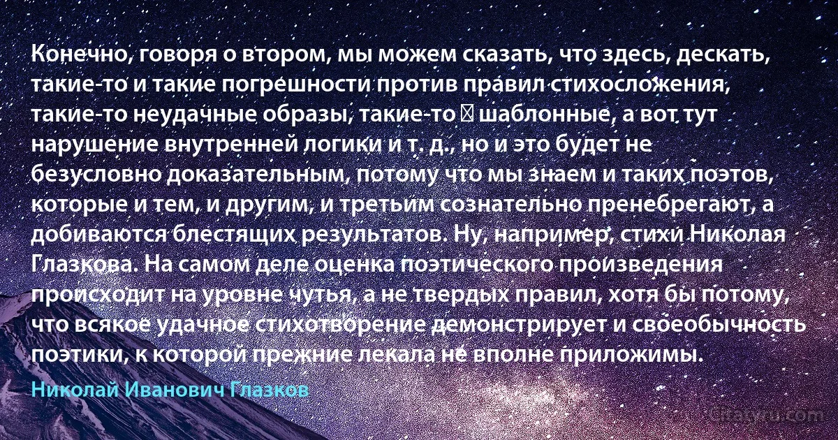 Конечно, говоря о втором, мы можем сказать, что здесь, дескать, такие-то и такие погрешности против правил стихосложения, такие-то неудачные образы, такие-то ― шаблонные, а вот тут нарушение внутренней логики и т. д., но и это будет не безусловно доказательным, потому что мы знаем и таких поэтов, которые и тем, и другим, и третьим сознательно пренебрегают, а добиваются блестящих результатов. Ну, например, стихи Николая Глазкова. На самом деле оценка поэтического произведения происходит на уровне чутья, а не твердых правил, хотя бы потому, что всякое удачное стихотворение демонстрирует и своеобычность поэтики, к которой прежние лекала не вполне приложимы. (Николай Иванович Глазков)