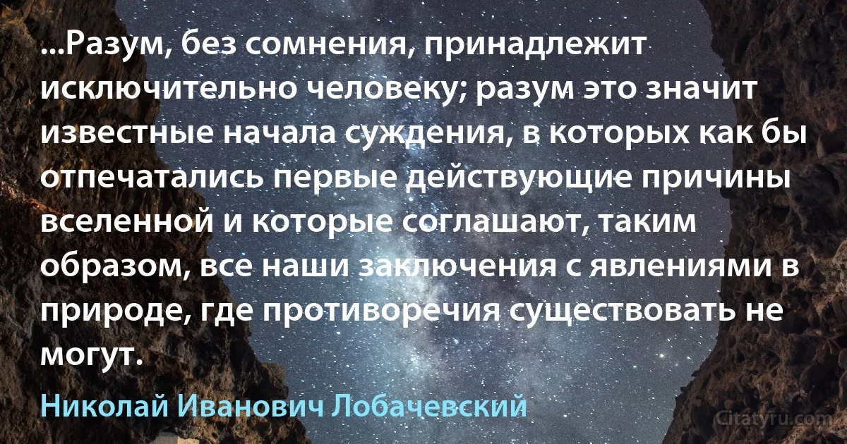 ...Разум, без сомнения, принадлежит исключительно человеку; разум это значит известные начала суждения, в которых как бы отпечатались первые действующие причины вселенной и которые соглашают, таким образом, все наши заключения с явлениями в природе, где противоречия существовать не могут. (Николай Иванович Лобачевский)