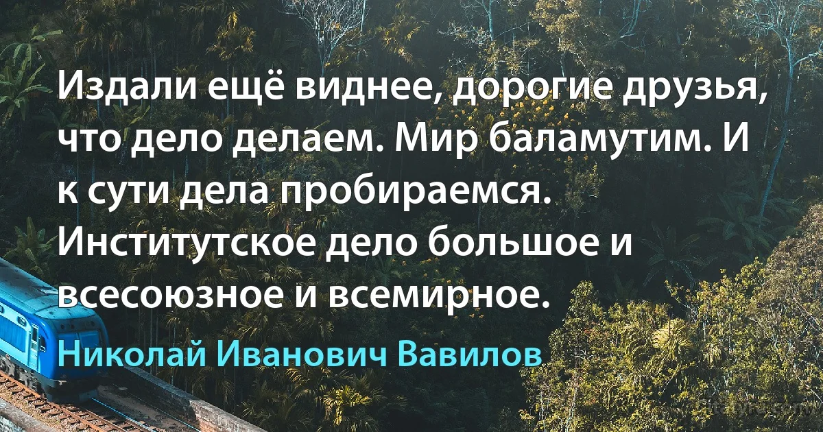 Издали ещё виднее, дорогие друзья, что дело делаем. Мир баламутим. И к сути дела пробираемся. Институтское дело большое и всесоюзное и всемирное. (Николай Иванович Вавилов)