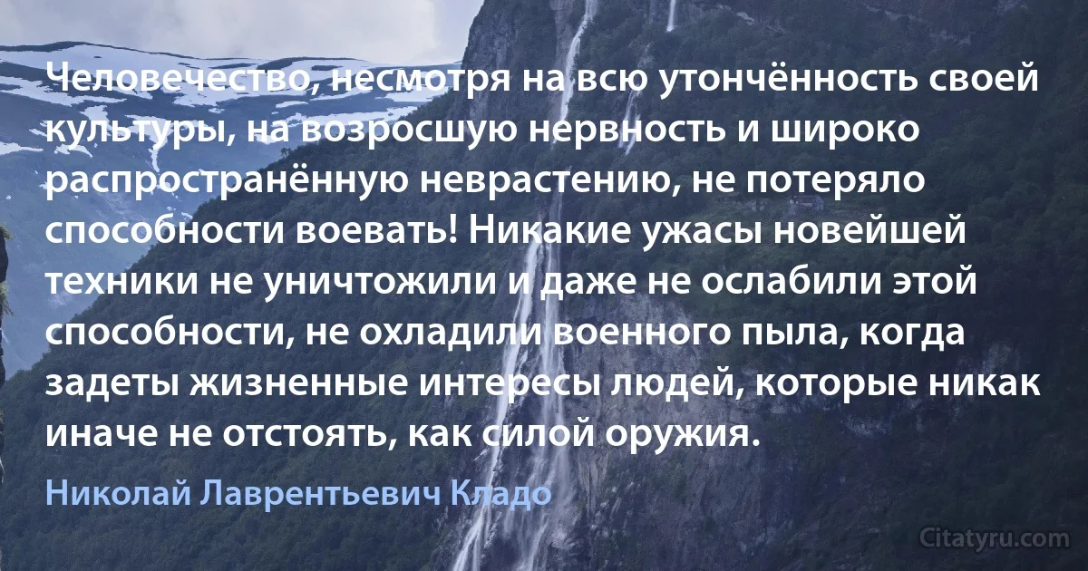 Человечество, несмотря на всю утончённость своей культуры, на возросшую нервность и широко распространённую неврастению, не потеряло способности воевать! Никакие ужасы новейшей техники не уничтожили и даже не ослабили этой способности, не охладили военного пыла, когда задеты жизненные интересы людей, которые никак иначе не отстоять, как силой оружия. (Николай Лаврентьевич Кладо)