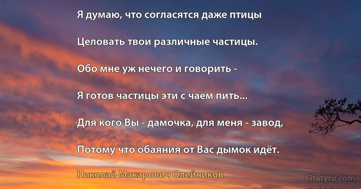 Я думаю, что согласятся даже птицы

Целовать твои различные частицы.

Обо мне уж нечего и говорить -

Я готов частицы эти с чаем пить...

Для кого Вы - дамочка, для меня - завод,

Потому что обаяния от Вас дымок идёт. (Николай Макарович Олейников)