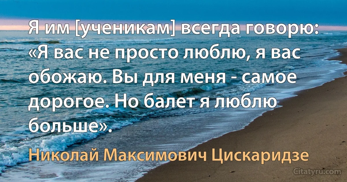 Я им [ученикам] всегда говорю: «Я вас не просто люблю, я вас обожаю. Вы для меня - самое дорогое. Но балет я люблю больше». (Николай Максимович Цискаридзе)