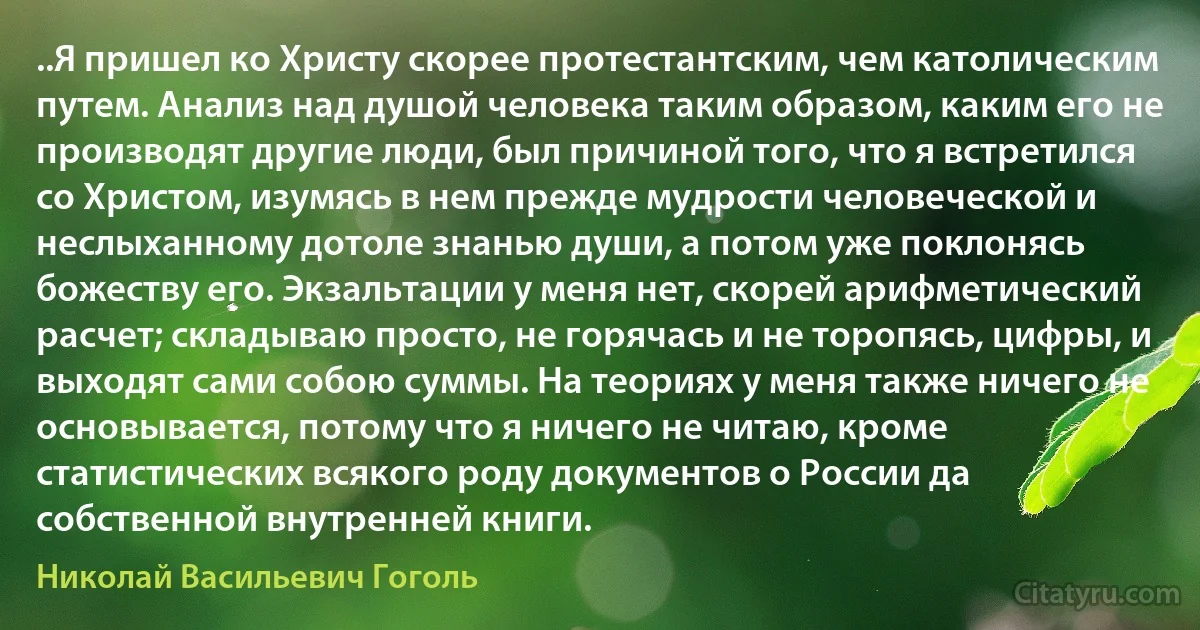 ..Я пришел ко Христу скорее протестантским, чем католическим путем. Анализ над душой человека таким образом, каким его не производят другие люди, был причиной того, что я встретился со Христом, изумясь в нем прежде мудрости человеческой и неслыханному дотоле знанью души, а потом уже поклонясь божеству его. Экзальтации у меня нет, скорей арифметический расчет; складываю просто, не горячась и не торопясь, цифры, и выходят сами собою суммы. На теориях у меня также ничего не основывается, потому что я ничего не читаю, кроме статистических всякого роду документов о России да собственной внутренней книги. (Николай Васильевич Гоголь)