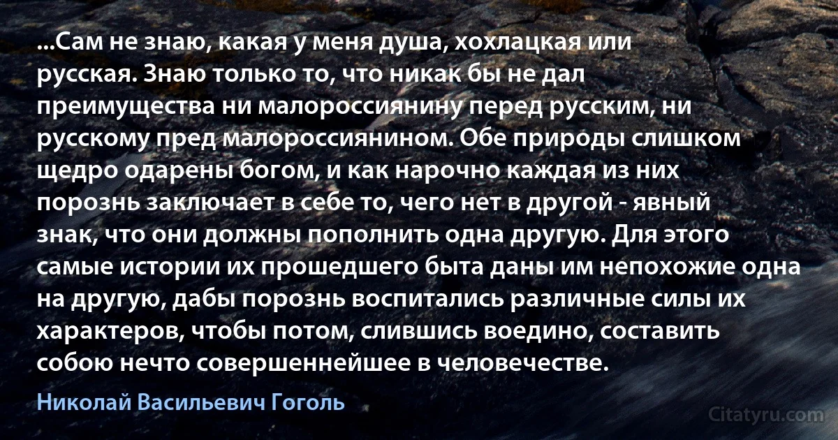 ...Сам не знаю, какая у меня душа, хохлацкая или русская. Знаю только то, что никак бы не дал преимущества ни малороссиянину перед русским, ни русскому пред малороссиянином. Обе природы слишком щедро одарены богом, и как нарочно каждая из них порознь заключает в себе то, чего нет в другой - явный знак, что они должны пополнить одна другую. Для этого самые истории их прошедшего быта даны им непохожие одна на другую, дабы порознь воспитались различные силы их характеров, чтобы потом, слившись воедино, составить собою нечто совершеннейшее в человечестве. (Николай Васильевич Гоголь)