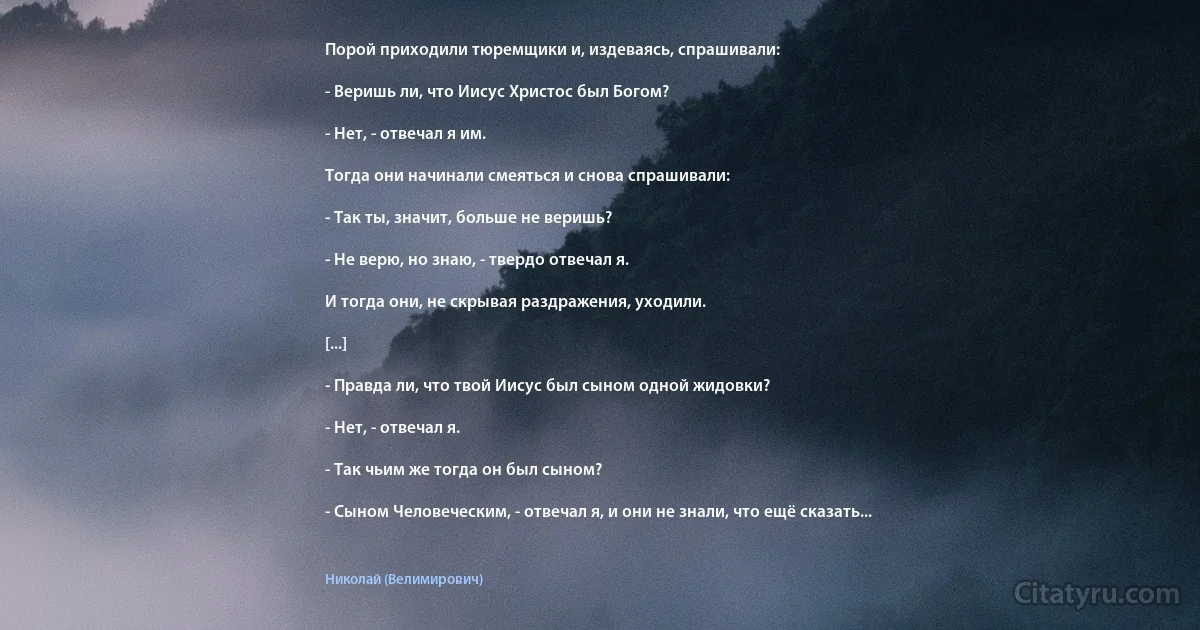 Порой приходили тюремщики и, издеваясь, спрашивали:

- Веришь ли, что Иисус Христос был Богом?

- Нет, - отвечал я им.

Тогда они начинали смеяться и снова спрашивали:

- Так ты, значит, больше не веришь?

- Не верю, но знаю, - твердо отвечал я.

И тогда они, не скрывая раздражения, уходили.

[...]

- Правда ли, что твой Иисус был сыном одной жидовки?

- Нет, - отвечал я.

- Так чьим же тогда он был сыном?

- Сыном Человеческим, - отвечал я, и они не знали, что ещё сказать... (Николай (Велимирович))