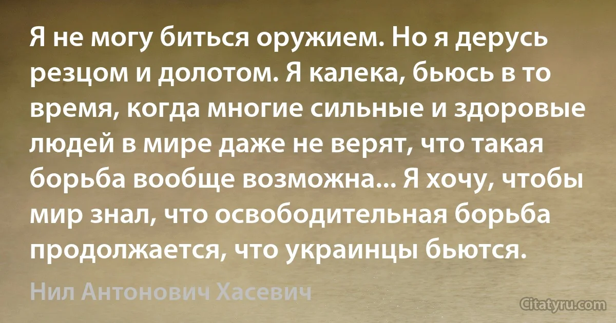 Я не могу биться оружием. Но я дерусь резцом и долотом. Я калека, бьюсь в то время, когда многие сильные и здоровые людей в мире даже не верят, что такая борьба вообще возможна... Я хочу, чтобы мир знал, что освободительная борьба продолжается, что украинцы бьются. (Нил Антонович Хасевич)