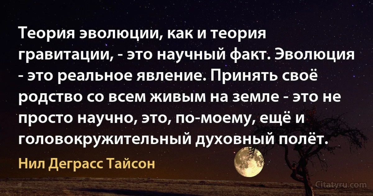 Теория эволюции, как и теория гравитации, - это научный факт. Эволюция - это реальное явление. Принять своё родство со всем живым на земле - это не просто научно, это, по-моему, ещё и головокружительный духовный полёт. (Нил Деграсс Тайсон)