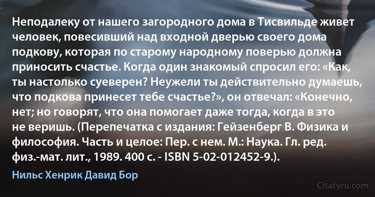 Неподалеку от нашего загородного дома в Тисвильде живет человек, повесивший над входной дверью своего дома подкову, которая по старому народному поверью должна приносить счастье. Когда один знакомый спросил его: «Как, ты настолько суеверен? Неужели ты действительно думаешь, что подкова принесет тебе счастье?», он отвечал: «Конечно, нет; но говорят, что она помогает даже тогда, когда в это не веришь. (Перепечатка с издания: Гейзенберг В. Физика и философия. Часть и целое: Пер. с нем. М.: Наука. Гл. ред. физ.-мат. лит., 1989. 400 с. - ISBN 5-02-012452-9.). (Нильс Хенрик Давид Бор)