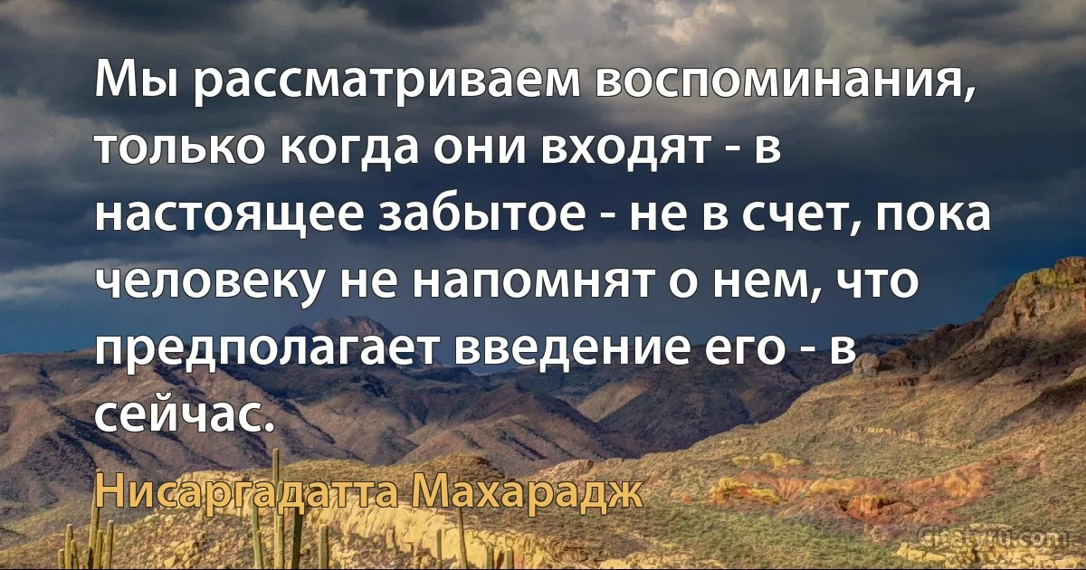 Мы рассматриваем воспоминания, только когда они входят - в настоящее забытое - не в счет, пока человеку не напомнят о нем, что предполагает введение его - в сейчас. (Нисаргадатта Махарадж)