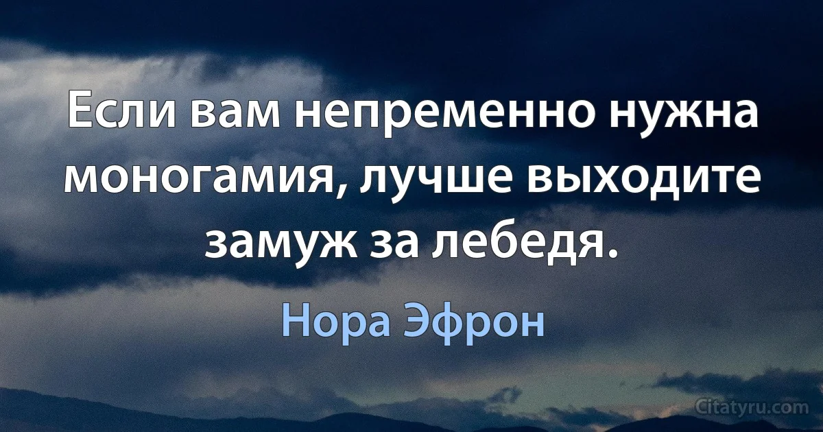 Если вам непременно нужна моногамия, лучше выходите замуж за лебедя. (Нора Эфрон)