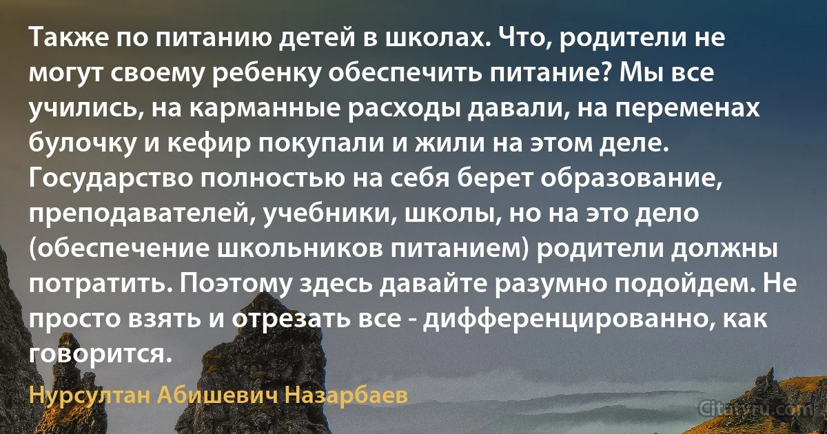 Также по питанию детей в школах. Что, родители не могут своему ребенку обеспечить питание? Мы все учились, на карманные расходы давали, на переменах булочку и кефир покупали и жили на этом деле. Государство полностью на себя берет образование, преподавателей, учебники, школы, но на это дело (обеспечение школьников питанием) родители должны потратить. Поэтому здесь давайте разумно подойдем. Не просто взять и отрезать все - дифференцированно, как говорится. (Нурсултан Абишевич Назарбаев)