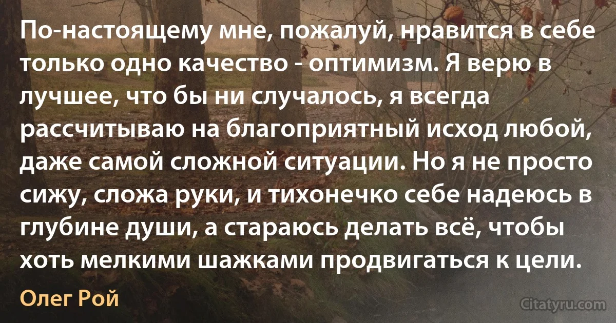 По-настоящему мне, пожалуй, нравится в себе только одно качество - оптимизм. Я верю в лучшее, что бы ни случалось, я всегда рассчитываю на благоприятный исход любой, даже самой сложной ситуации. Но я не просто сижу, сложа руки, и тихонечко себе надеюсь в глубине души, а стараюсь делать всё, чтобы хоть мелкими шажками продвигаться к цели. (Олег Рой)