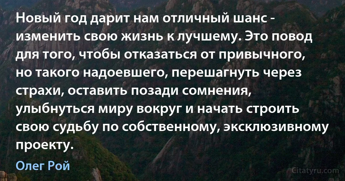 Новый год дарит нам отличный шанс - изменить свою жизнь к лучшему. Это повод для того, чтобы отказаться от привычного, но такого надоевшего, перешагнуть через страхи, оставить позади сомнения, улыбнуться миру вокруг и начать строить свою судьбу по собственному, эксклюзивному проекту. (Олег Рой)