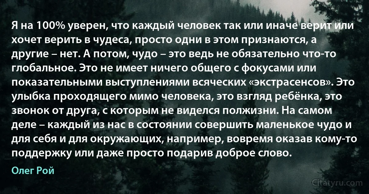 Я на 100% уверен, что каждый человек так или иначе верит или хочет верить в чудеса, просто одни в этом признаются, а другие – нет. А потом, чудо – это ведь не обязательно что-то глобальное. Это не имеет ничего общего с фокусами или показательными выступлениями всяческих «экстрасенсов». Это улыбка проходящего мимо человека, это взгляд ребёнка, это звонок от друга, с которым не виделся полжизни. На самом деле – каждый из нас в состоянии совершить маленькое чудо и для себя и для окружающих, например, вовремя оказав кому-то поддержку или даже просто подарив доброе слово. (Олег Рой)