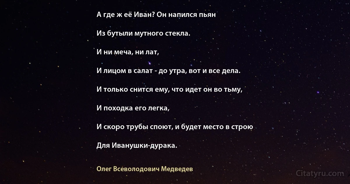 А где ж её Иван? Он напился пьян

Из бутыли мутного стекла.

И ни меча, ни лат,

И лицом в салат - до утра, вот и все дела.

И только снится ему, что идет он во тьму,

И походка его легка,

И скоро трубы споют, и будет место в строю

Для Иванушки-дурака. (Олег Всеволодович Медведев)