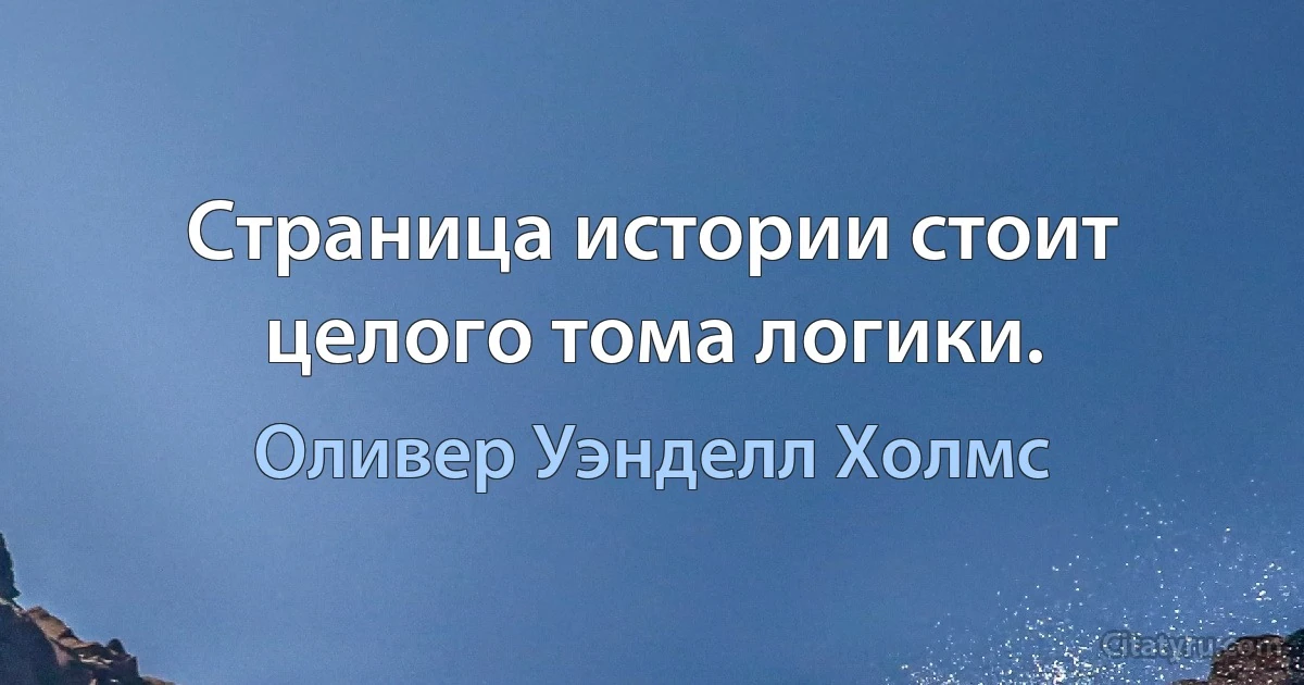 Страница истории стоит целого тома логики. (Оливер Уэнделл Холмс)