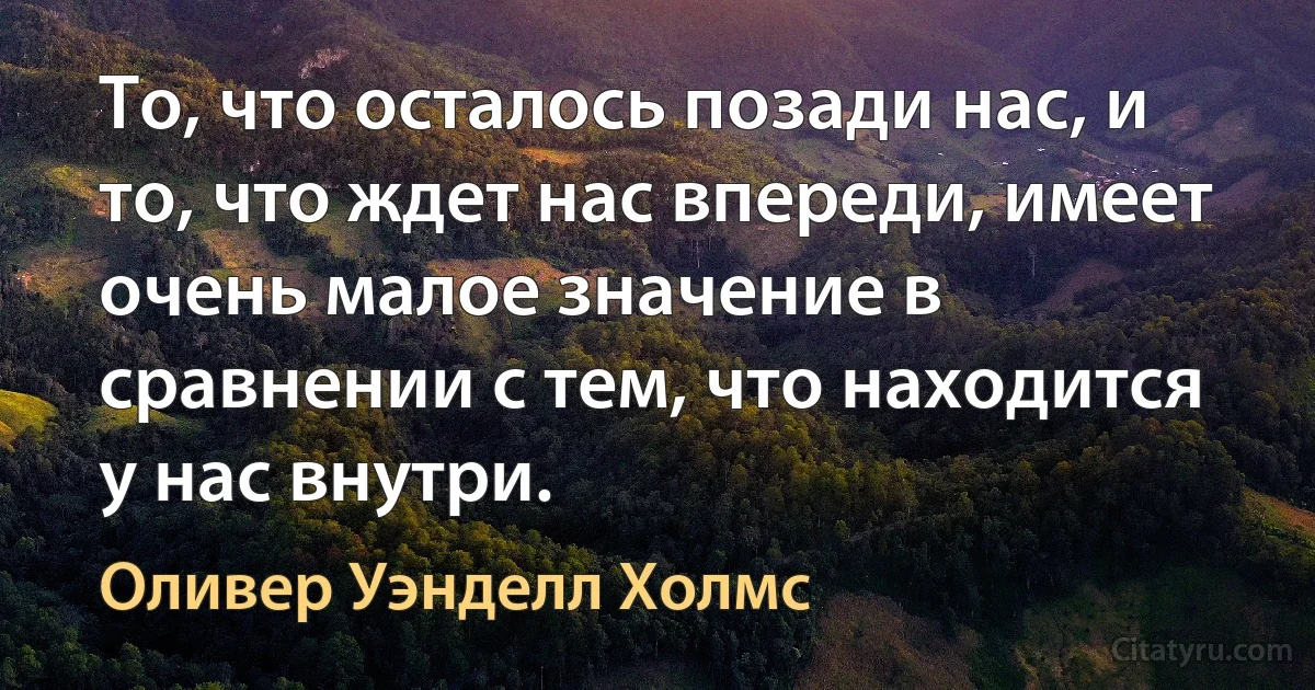 То, что осталось позади нас, и то, что ждет нас впереди, имеет очень малое значение в сравнении с тем, что находится у нас внутри. (Оливер Уэнделл Холмс)