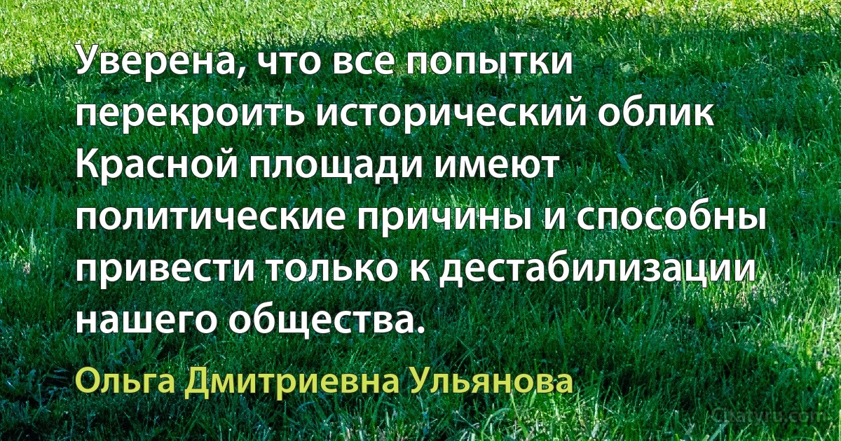 Уверена, что все попытки перекроить исторический облик Красной площади имеют политические причины и способны привести только к дестабилизации нашего общества. (Ольга Дмитриевна Ульянова)