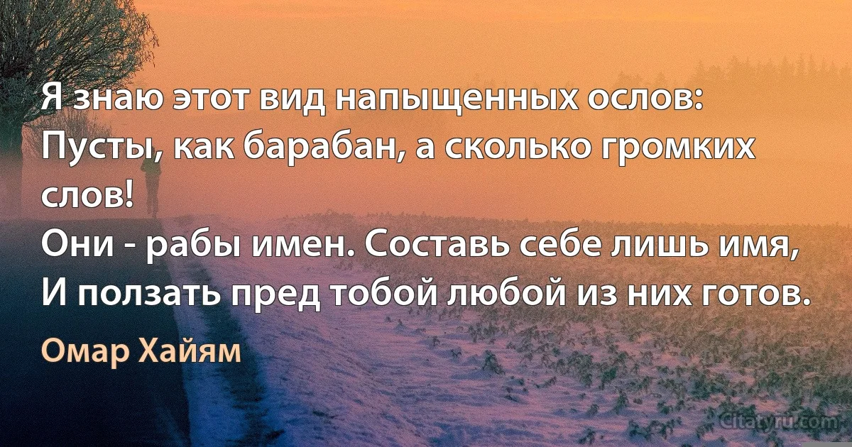 Я знаю этот вид напыщенных ослов:
Пусты, как барабан, а сколько громких слов!
Они - рабы имен. Составь себе лишь имя,
И ползать пред тобой любой из них готов. (Омар Хайям)