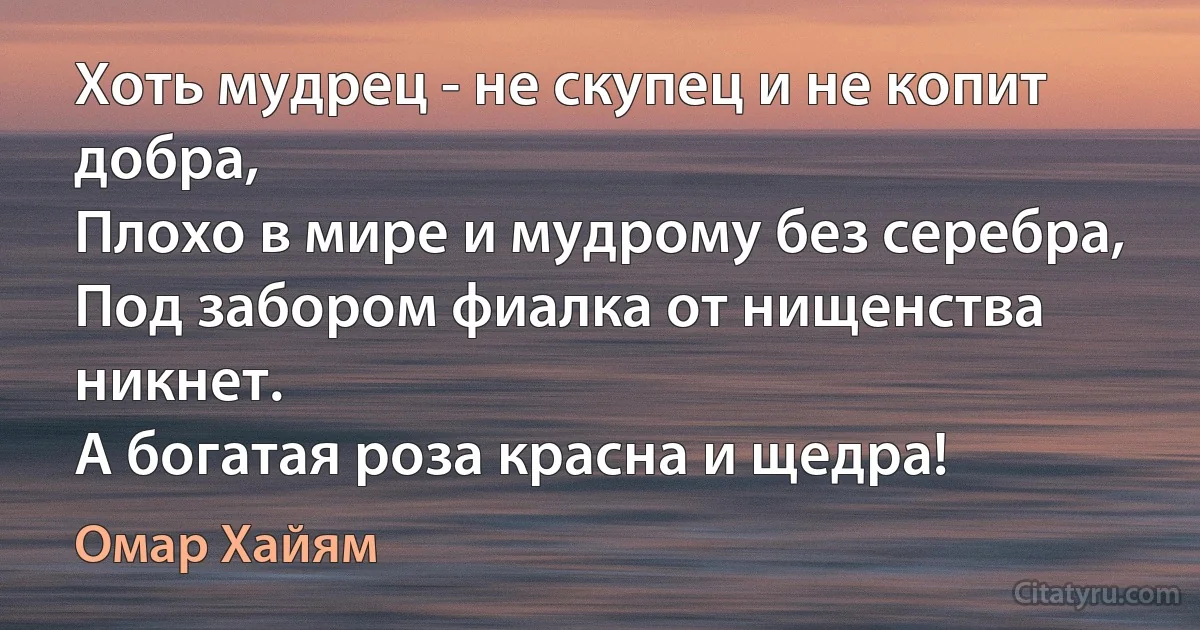 Хоть мудрец - не скупец и не копит добра,
Плохо в мире и мудрому без серебра,
Под забором фиалка от нищенства никнет.
А богатая роза красна и щедра! (Омар Хайям)