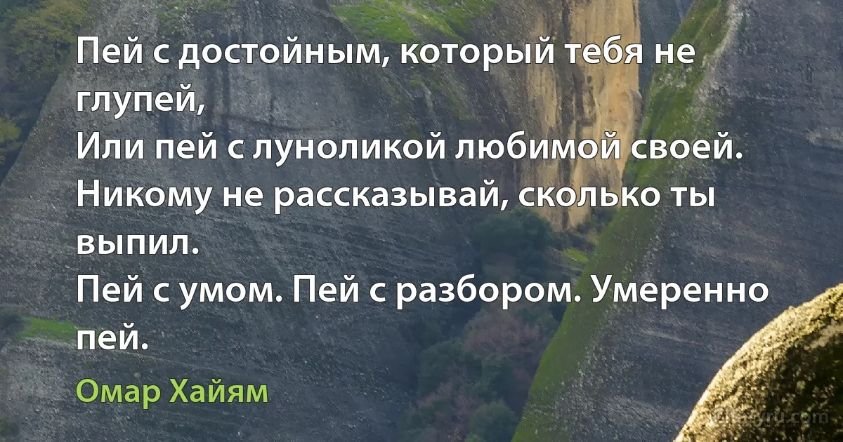 Пей с достойным, который тебя не глупей,
Или пей с луноликой любимой своей.
Никому не рассказывай, сколько ты выпил.
Пей с умом. Пей с разбором. Умеренно пей. (Омар Хайям)