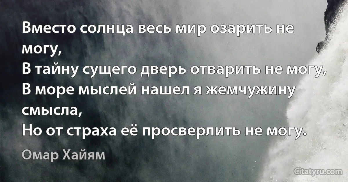 Вместо солнца весь мир озарить не могу,
В тайну сущего дверь отварить не могу,
В море мыслей нашел я жемчужину смысла,
Но от страха её просверлить не могу. (Омар Хайям)