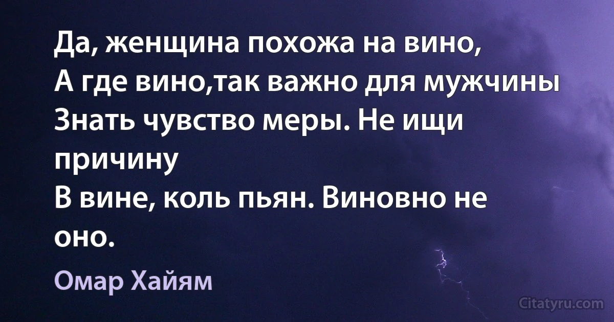 Да, женщина похожа на вино,
А где вино,так важно для мужчины
Знать чувство меры. Не ищи причину
В вине, коль пьян. Виновно не оно. (Омар Хайям)