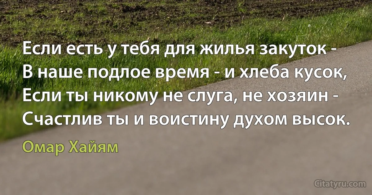 Если есть у тебя для жилья закуток -
В наше подлое время - и хлеба кусок,
Если ты никому не слуга, не хозяин -
Счастлив ты и воистину духом высок. (Омар Хайям)