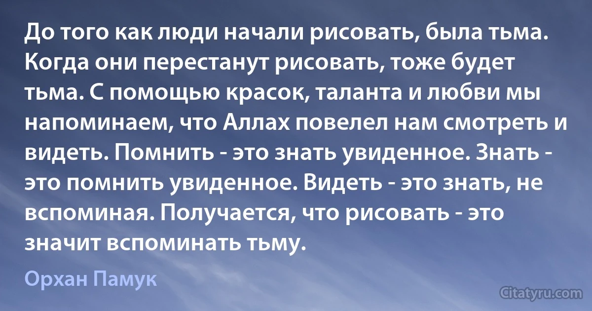 До того как люди начали рисовать, была тьма. Когда они перестанут рисовать, тоже будет тьма. С помощью красок, таланта и любви мы напоминаем, что Аллах повелел нам смотреть и видеть. Помнить - это знать увиденное. Знать - это помнить увиденное. Видеть - это знать, не вспоминая. Получается, что рисовать - это значит вспоминать тьму. (Орхан Памук)