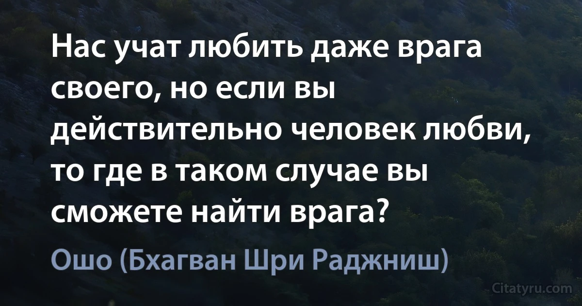 Нас учат любить даже врага своего, но если вы действительно человек любви, то где в таком случае вы сможете найти врага? (Ошо (Бхагван Шри Раджниш))