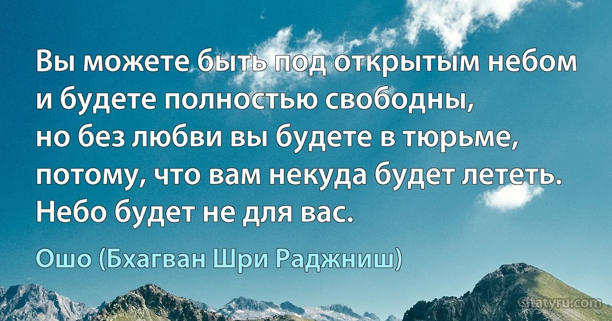 Вы можете быть под открытым небом
и будете полностью свободны,
но без любви вы будете в тюрьме,
потому, что вам некуда будет лететь.
Небо будет не для вас. (Ошо (Бхагван Шри Раджниш))