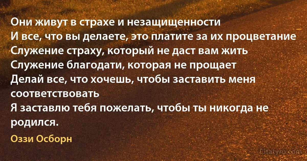 Они живут в страхе и незащищенности
И все, что вы делаете, это платите за их процветание
Служение страху, который не даст вам жить
Служение благодати, которая не прощает
Делай все, что хочешь, чтобы заставить меня соответствовать
Я заставлю тебя пожелать, чтобы ты никогда не родился. (Оззи Осборн)