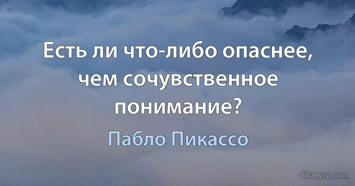 Есть ли что-либо опаснее, чем сочувственное понимание? (Пабло Пикассо)