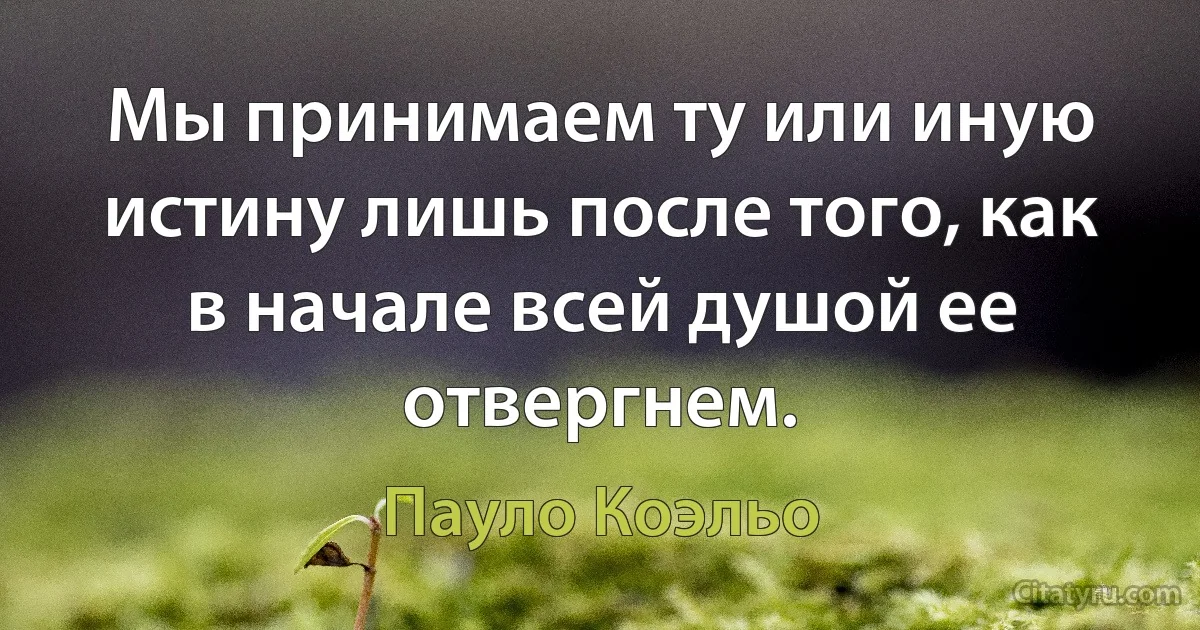 Мы принимаем ту или иную истину лишь после того, как в начале всей душой ее отвергнем. (Пауло Коэльо)