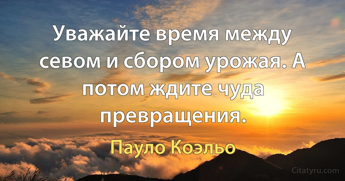 Уважайте время между севом и сбором урожая. А потом ждите чуда превращения. (Пауло Коэльо)