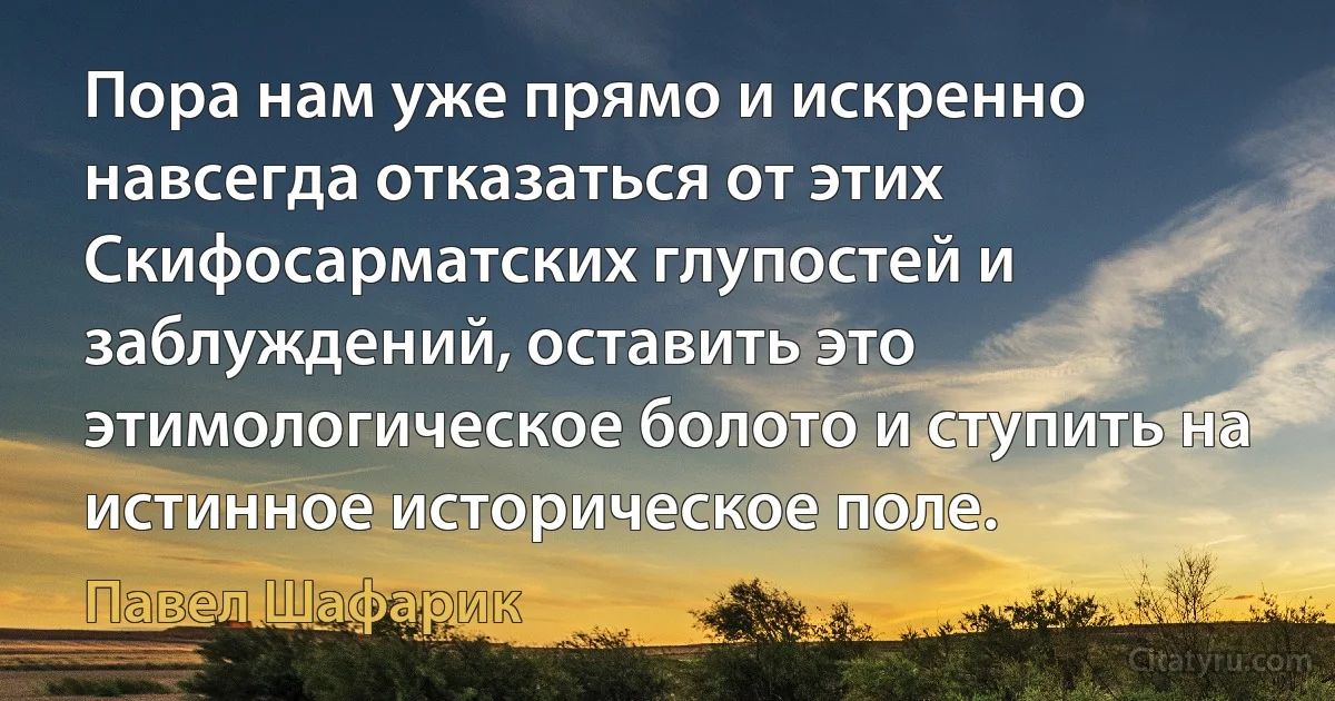 Пора нам уже прямо и искренно навсегда отказаться от этих Скифосарматских глупостей и заблуждений, оставить это этимологическое болото и ступить на истинное историческое поле. (Павел Шафарик)