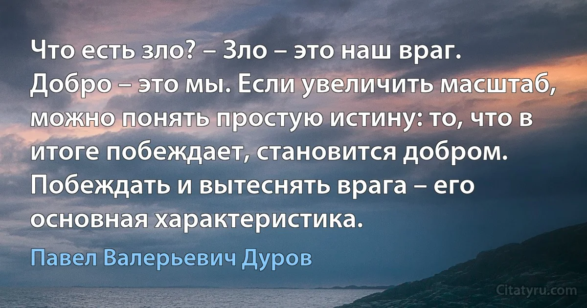 Что есть зло? – Зло – это наш враг. Добро – это мы. Если увеличить масштаб, можно понять простую истину: то, что в итоге побеждает, становится добром. Побеждать и вытеснять врага – его основная характеристика. (Павел Валерьевич Дуров)