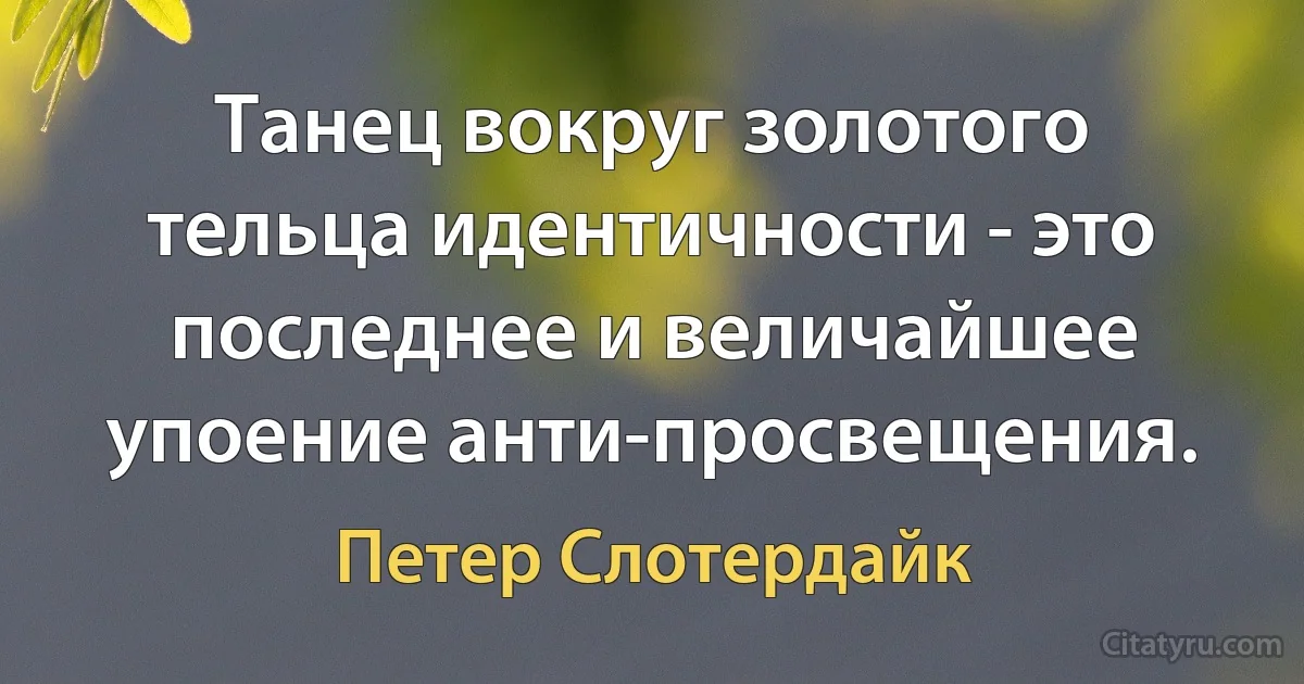 Танец вокруг золотого тельца идентичности - это последнее и величайшее упоение анти-просвещения. (Петер Слотердайк)