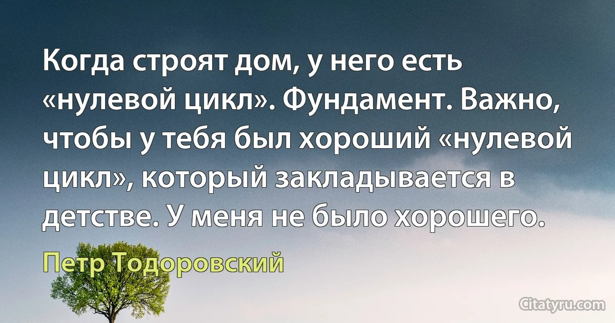 Когда строят дом, у него есть «нулевой цикл». Фундамент. Важно, чтобы у тебя был хороший «нулевой цикл», который закладывается в детстве. У меня не было хорошего. (Петр Тодоровский)