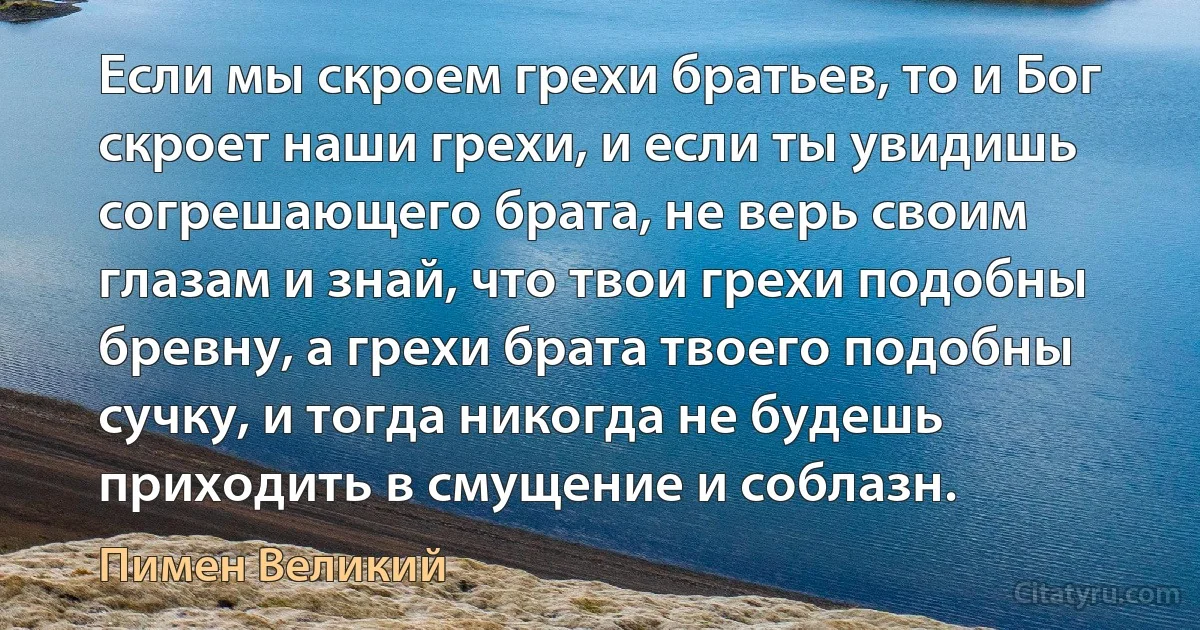 Если мы скроем грехи братьев, то и Бог скроет наши грехи, и если ты увидишь согрешающего брата, не верь своим глазам и знай, что твои грехи подобны бревну, а грехи брата твоего подобны сучку, и тогда никогда не будешь приходить в смущение и соблазн. (Пимен Великий)