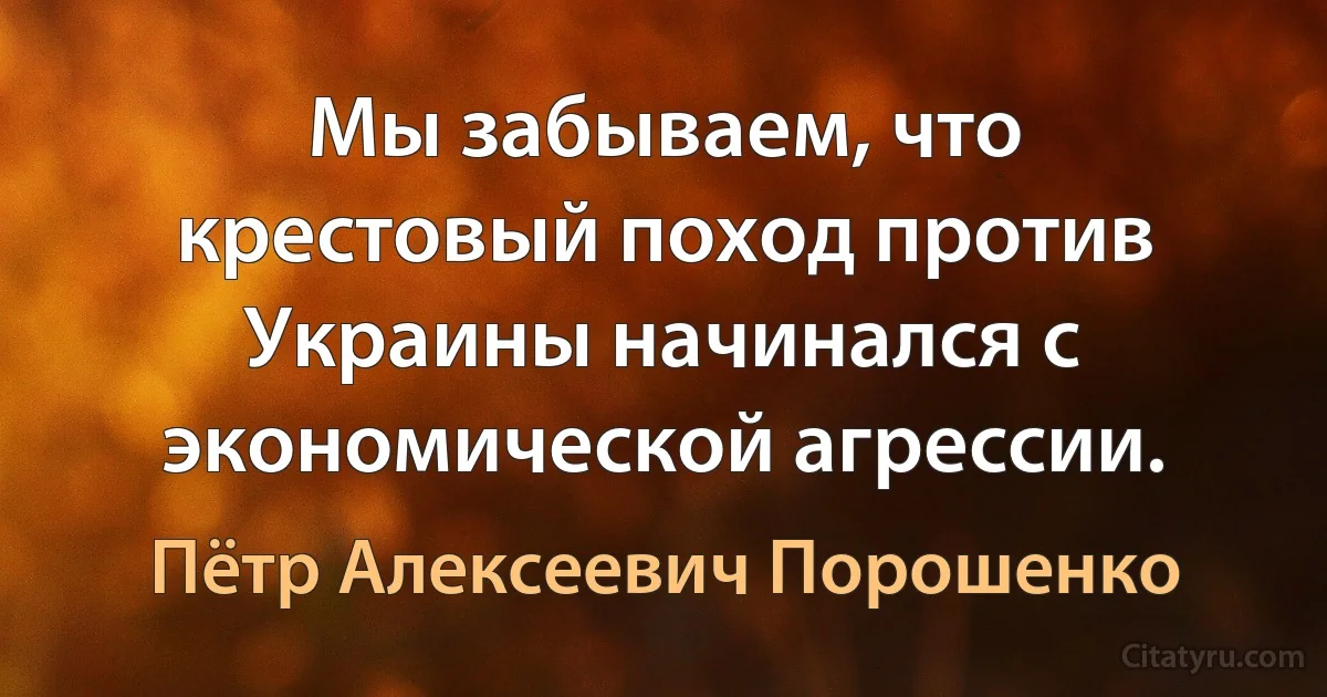 Мы забываем, что крестовый поход против Украины начинался с экономической агрессии. (Пётр Алексеевич Порошенко)