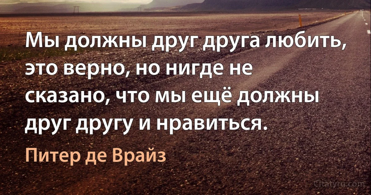 Мы должны друг друга любить, это верно, но нигде не сказано, что мы ещё должны друг другу и нравиться. (Питер де Врайз)