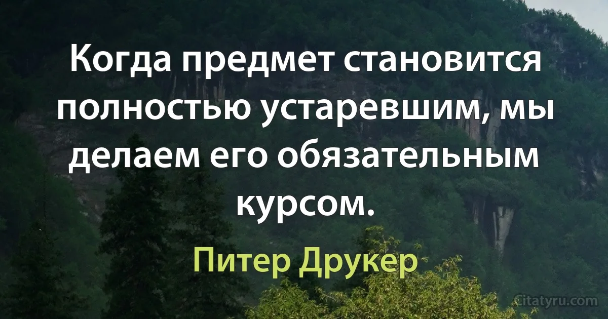 Когда предмет становится полностью устаревшим, мы делаем его обязательным курсом. (Питер Друкер)