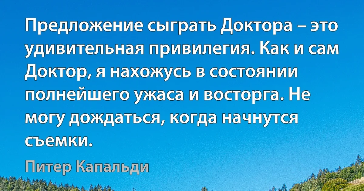 Предложение сыграть Доктора – это удивительная привилегия. Как и сам Доктор, я нахожусь в состоянии полнейшего ужаса и восторга. Не могу дождаться, когда начнутся съемки. (Питер Капальди)