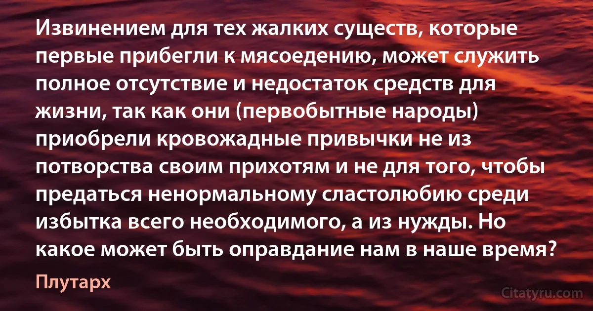 Извинением для тех жалких существ, которые первые прибегли к мясоедению, может служить полное отсутствие и недостаток средств для жизни, так как они (первобытные народы) приобрели кровожадные привычки не из потворства своим прихотям и не для того, чтобы предаться ненормальному сластолюбию среди избытка всего необходимого, а из нужды. Но какое может быть оправдание нам в наше время? (Плутарх)