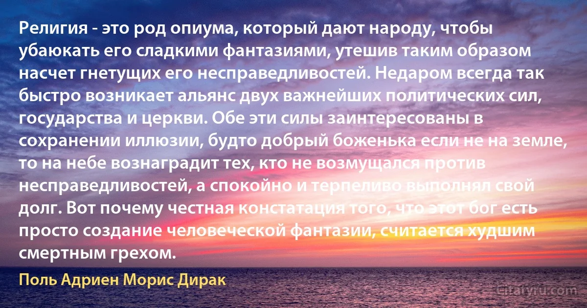 Религия - это род опиума, который дают народу, чтобы убаюкать его сладкими фантазиями, утешив таким образом насчет гнетущих его несправедливостей. Недаром всегда так быстро возникает альянс двух важнейших политических сил, государства и церкви. Обе эти силы заинтересованы в сохранении иллюзии, будто добрый боженька если не на земле, то на небе вознаградит тех, кто не возмущался против несправедливостей, а спокойно и терпеливо выполнял свой долг. Вот почему честная констатация того, что этот бог есть просто создание человеческой фантазии, считается худшим смертным грехом. (Поль Адриен Морис Дирак)