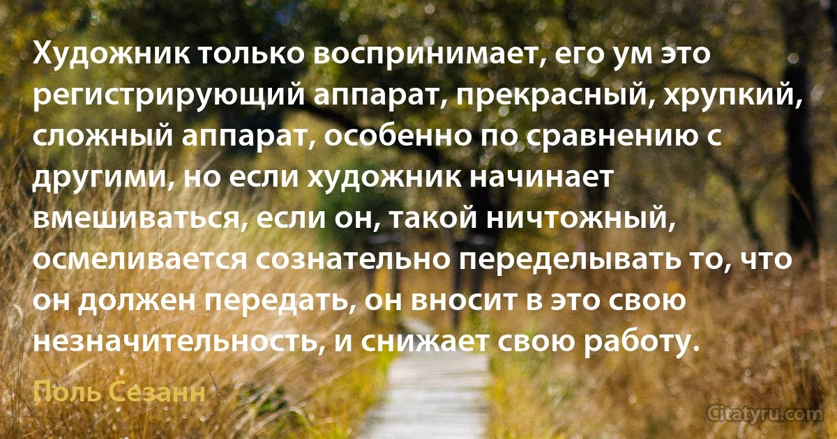 Художник только воспринимает, его ум это регистрирующий аппарат, прекрасный, хрупкий, сложный аппарат, особенно по сравнению с другими, но если художник начинает вмешиваться, если он, такой ничтожный, осмеливается сознательно переделывать то, что он должен передать, он вносит в это свою незначительность, и снижает свою работу. (Поль Сезанн)