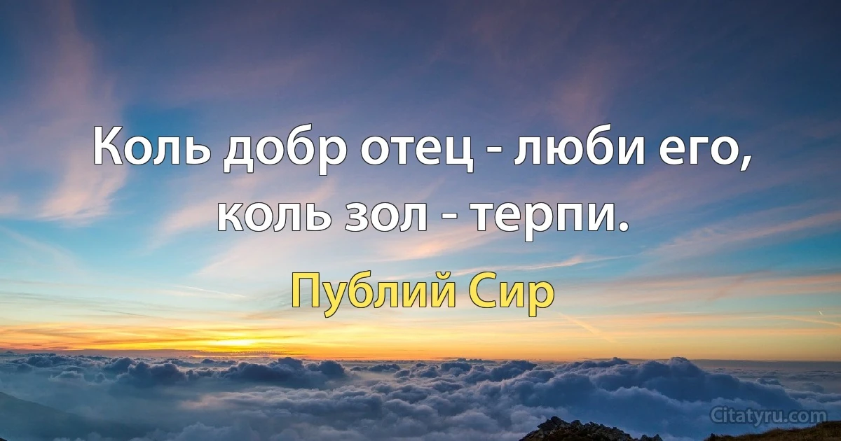 Коль добр отец - люби его, коль зол - терпи. (Публий Сир)